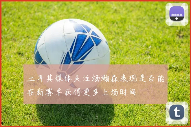 土耳其媒体关注杨瀚森表现是否能在新赛季获得更多上场时间