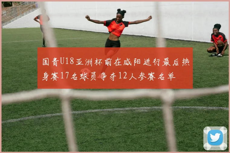 国青U18亚洲杯前在咸阳进行最后热身赛17名球员争夺12人参赛名单