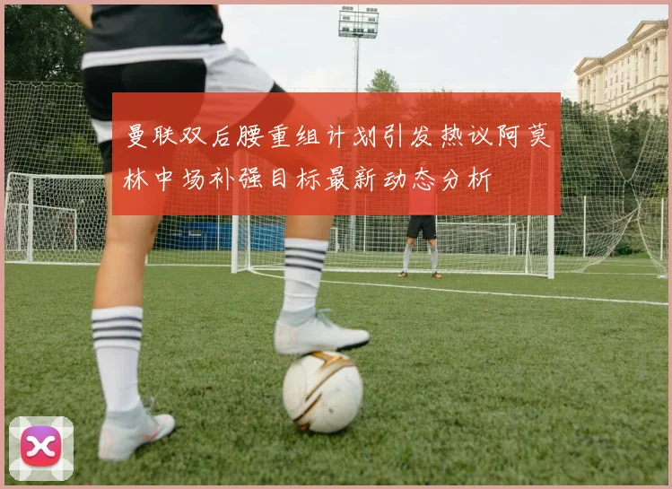 曼联双后腰重组计划引发热议阿莫林中场补强目标最新动态分析