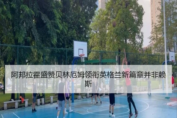 阿邦拉霍盛赞贝林厄姆领衔英格兰新篇章并非赖斯